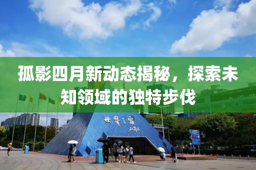 孤影四月新動(dòng)態(tài)揭秘，探索未知領(lǐng)域的獨(dú)特步伐
