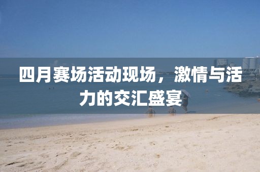 四月賽場(chǎng)活動(dòng)現(xiàn)場(chǎng)，激情與活力的交匯盛宴