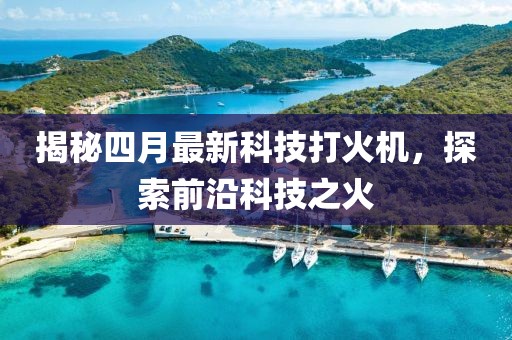 揭秘四月最新科技打火機(jī)，探索前沿科技之火