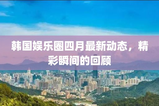 韓國(guó)娛樂(lè)圈四月最新動(dòng)態(tài)，精彩瞬間的回顧