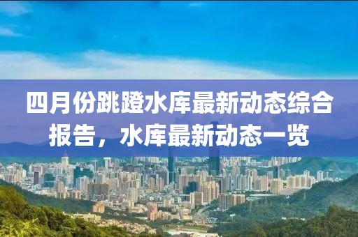 四月份跳蹬水庫最新動(dòng)態(tài)綜合報(bào)告，水庫最新動(dòng)態(tài)一覽