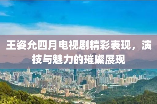 王姿允四月電視劇精彩表現(xiàn)，演技與魅力的璀璨展現(xiàn)
