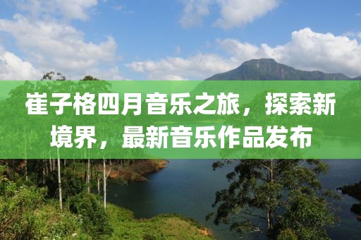 崔子格四月音樂之旅，探索新境界，最新音樂作品發(fā)布