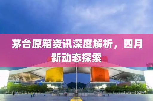 茅臺原箱資訊深度解析，四月新動態(tài)探索
