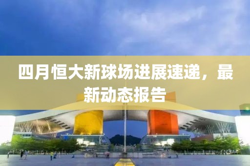 四月恒大新球場(chǎng)進(jìn)展速遞，最新動(dòng)態(tài)報(bào)告