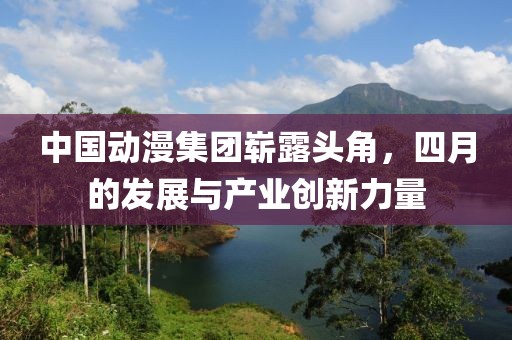 中國動漫集團(tuán)嶄露頭角，四月的發(fā)展與產(chǎn)業(yè)創(chuàng)新力量