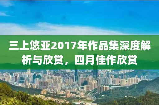 三上悠亞2017年作品集深度解析與欣賞，四月佳作欣賞