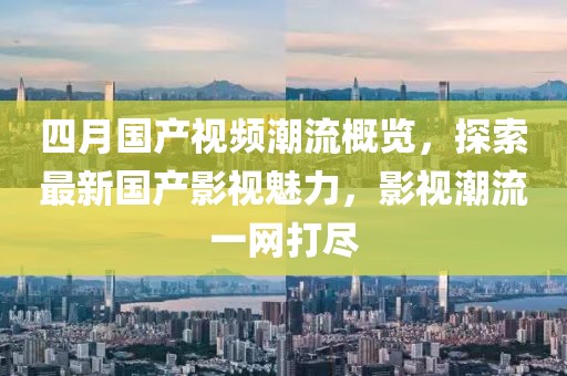 四月國(guó)產(chǎn)視頻潮流概覽，探索最新國(guó)產(chǎn)影視魅力，影視潮流一網(wǎng)打盡