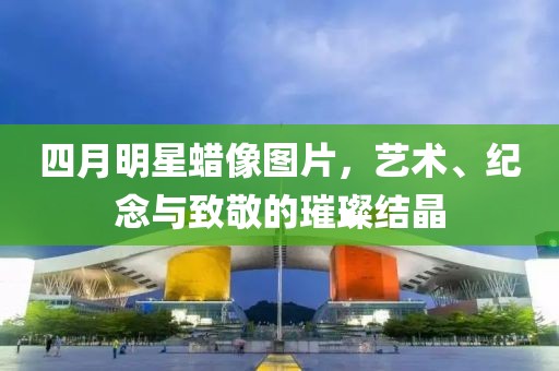 四月明星蠟像圖片，藝術(shù)、紀(jì)念與致敬的璀璨結(jié)晶