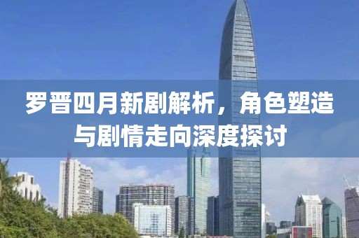 羅晉四月新劇解析，角色塑造與劇情走向深度探討