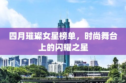 四月璀璨女星榜單，時(shí)尚舞臺(tái)上的閃耀之星