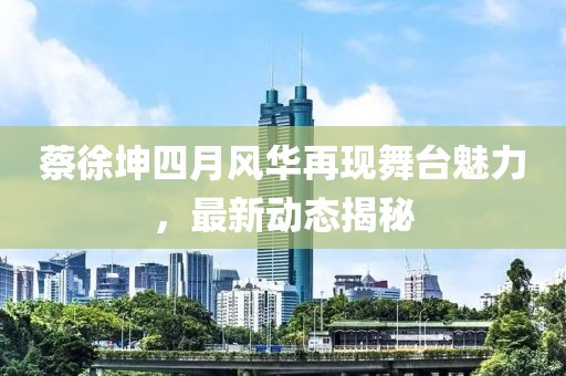 蔡徐坤四月風華再現(xiàn)舞臺魅力，最新動態(tài)揭秘