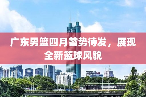廣東男籃四月蓄勢待發(fā)，展現(xiàn)全新籃球風(fēng)貌