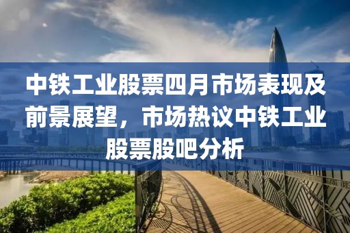 中鐵工業(yè)股票四月市場表現(xiàn)及前景展望，市場熱議中鐵工業(yè)股票股吧分析