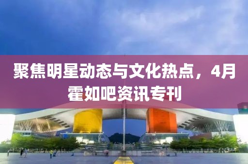 聚焦明星動(dòng)態(tài)與文化熱點(diǎn)，4月霍如吧資訊專(zhuān)刊