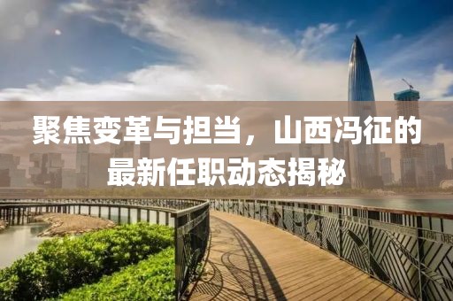 聚焦變革與擔(dān)當(dāng)，山西馮征的最新任職動(dòng)態(tài)揭秘