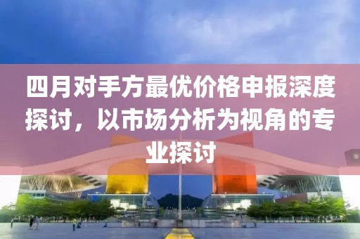 四月對(duì)手方最優(yōu)價(jià)格申報(bào)深度探討，以市場(chǎng)分析為視角的專業(yè)探討