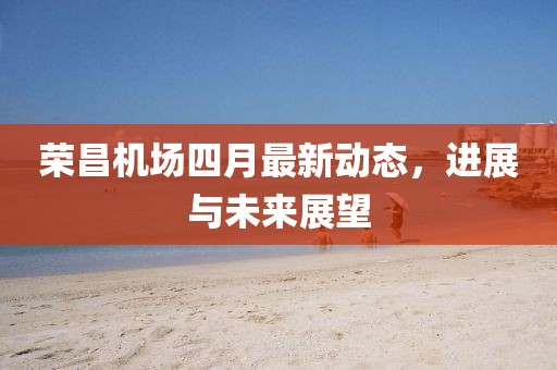 榮昌機場四月最新動態(tài)，進展與未來展望