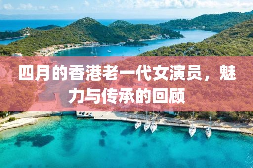 四月的香港老一代女演員，魅力與傳承的回顧