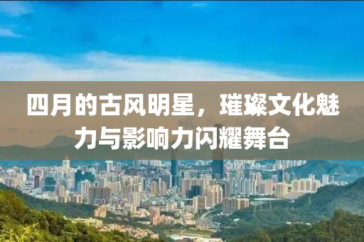 四月的古風明星，璀璨文化魅力與影響力閃耀舞臺