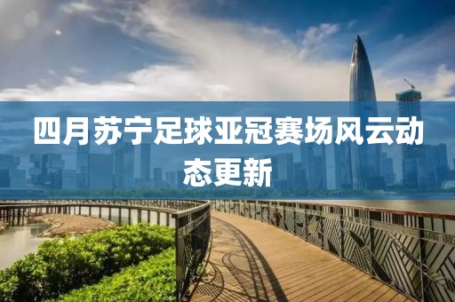 四月蘇寧足球亞冠賽場風(fēng)云動態(tài)更新