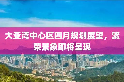 大亞灣中心區(qū)四月規(guī)劃展望，繁榮景象即將呈現(xiàn)