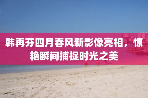 韓再芬四月春風(fēng)新影像亮相，驚艷瞬間捕捉時(shí)光之美