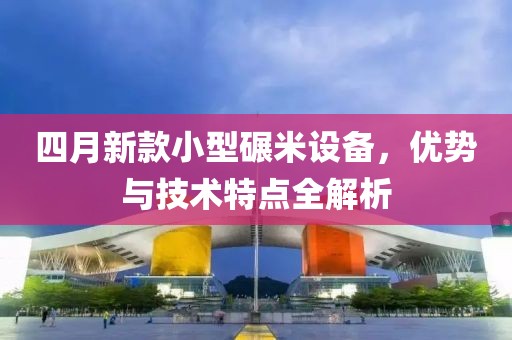 四月新款小型碾米設(shè)備，優(yōu)勢與技術(shù)特點(diǎn)全解析