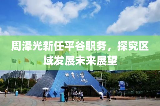 周澤光新任平谷職務(wù)，探究區(qū)域發(fā)展未來展望