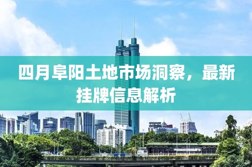 四月阜陽土地市場洞察，最新掛牌信息解析