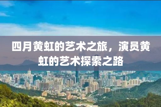 四月黃虹的藝術(shù)之旅，演員黃虹的藝術(shù)探索之路
