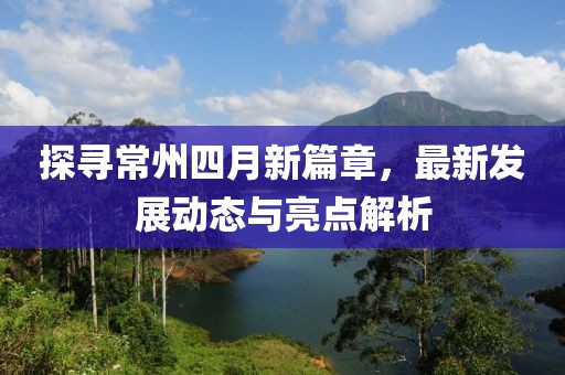 探尋常州四月新篇章，最新發(fā)展動態(tài)與亮點解析