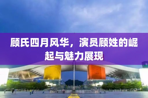 顧氏四月風華，演員顧姓的崛起與魅力展現(xiàn)