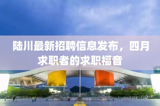 陸川最新招聘信息發(fā)布，四月求職者的求職福音