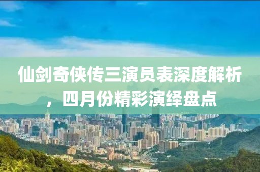 仙劍奇?zhèn)b傳三演員表深度解析，四月份精彩演繹盤點