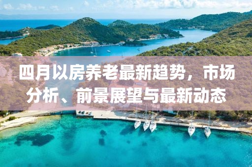 四月以房養(yǎng)老最新趨勢，市場分析、前景展望與最新動態(tài)