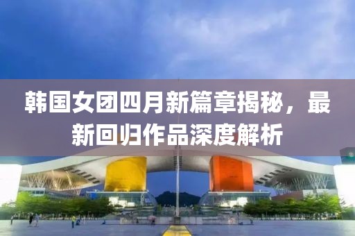 韓國女團(tuán)四月新篇章揭秘，最新回歸作品深度解析