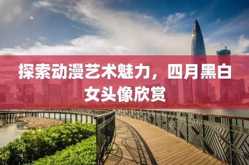 探索動漫藝術(shù)魅力，四月黑白女頭像欣賞