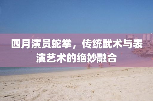 四月演員蛇拳，傳統(tǒng)武術(shù)與表演藝術(shù)的絕妙融合