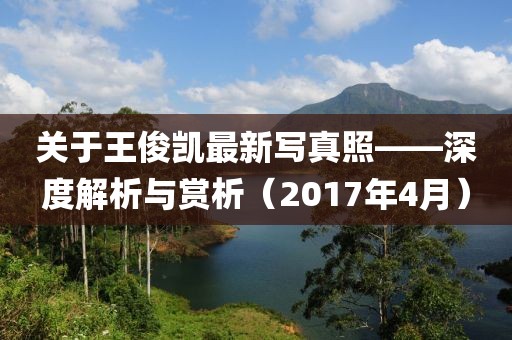 關(guān)于王俊凱最新寫(xiě)真照——深度解析與賞析（2017年4月）