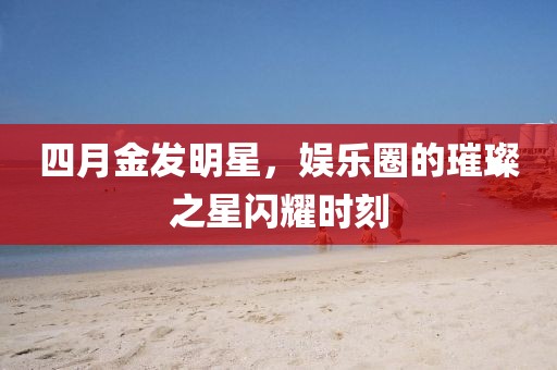 四月金發(fā)明星，娛樂圈的璀璨之星閃耀時(shí)刻