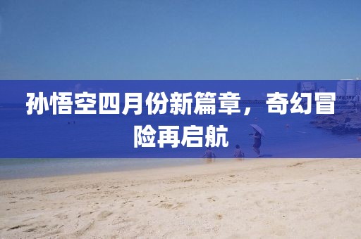 孫悟空四月份新篇章，奇幻冒險再啟航