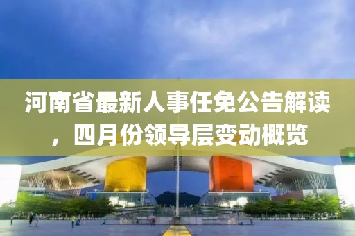 河南省最新人事任免公告解讀，四月份領(lǐng)導(dǎo)層變動概覽
