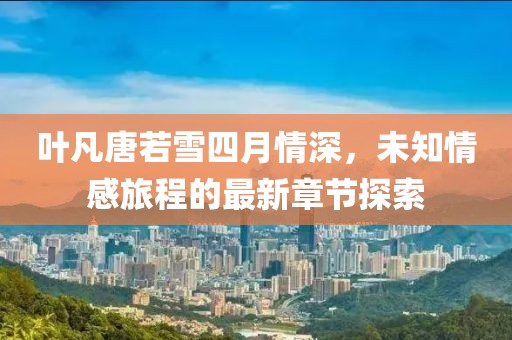 葉凡唐若雪四月情深，未知情感旅程的最新章節(jié)探索