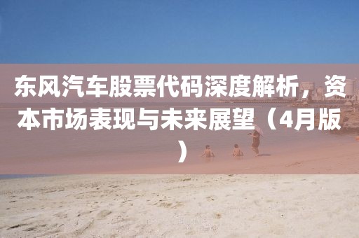 東風(fēng)汽車股票代碼深度解析，資本市場(chǎng)表現(xiàn)與未來展望（4月版）