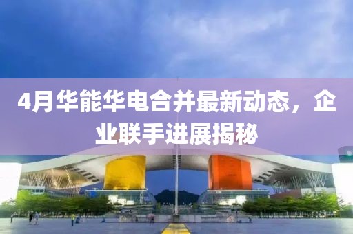 4月華能華電合并最新動(dòng)態(tài)，企業(yè)聯(lián)手進(jìn)展揭秘