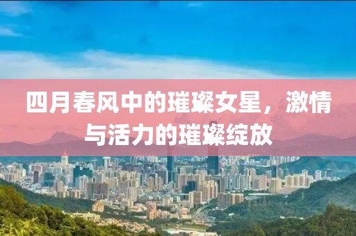 四月春風中的璀璨女星，激情與活力的璀璨綻放