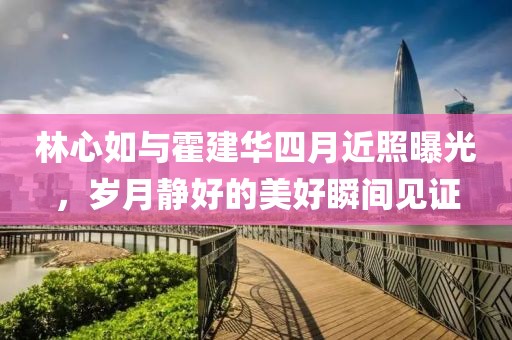 林心如與霍建華四月近照曝光，歲月靜好的美好瞬間見證