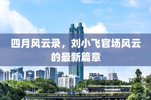 四月風(fēng)云錄，劉小飛官場(chǎng)風(fēng)云的最新篇章
