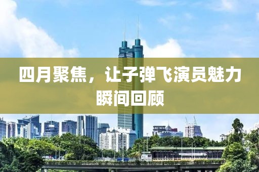 四月聚焦，讓子彈飛演員魅力瞬間回顧